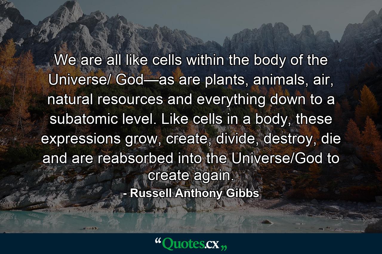 We are all like cells within the body of the Universe/ God—as are plants, animals, air, natural resources and everything down to a subatomic level. Like cells in a body, these expressions grow, create, divide, destroy, die and are reabsorbed into the Universe/God to create again. - Quote by Russell Anthony Gibbs