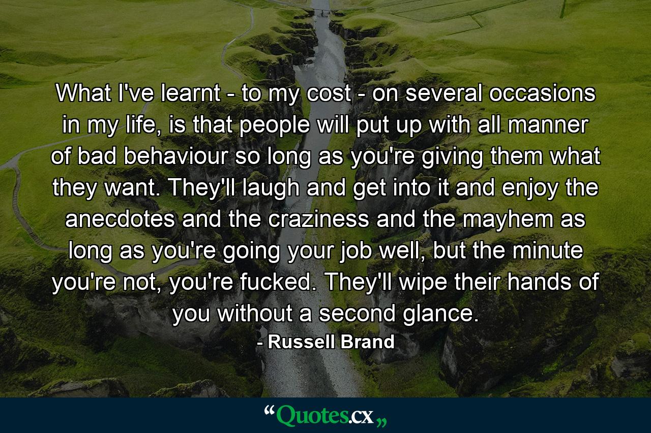 What I've learnt - to my cost - on several occasions in my life, is that people will put up with all manner of bad behaviour so long as you're giving them what they want. They'll laugh and get into it and enjoy the anecdotes and the craziness and the mayhem as long as you're going your job well, but the minute you're not, you're fucked. They'll wipe their hands of you without a second glance. - Quote by Russell Brand