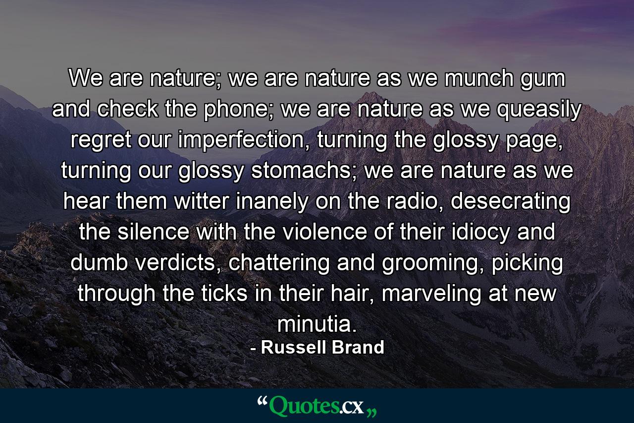 We are nature; we are nature as we munch gum and check the phone; we are nature as we queasily regret our imperfection, turning the glossy page, turning our glossy stomachs; we are nature as we hear them witter inanely on the radio, desecrating the silence with the violence of their idiocy and dumb verdicts, chattering and grooming, picking through the ticks in their hair, marveling at new minutia. - Quote by Russell Brand