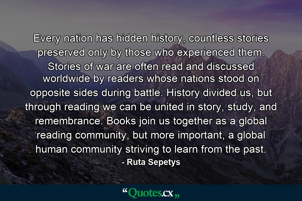 Every nation has hidden history, countless stories preserved only by those who experienced them. Stories of war are often read and discussed worldwide by readers whose nations stood on opposite sides during battle. History divided us, but through reading we can be united in story, study, and remembrance. Books join us together as a global reading community, but more important, a global human community striving to learn from the past. - Quote by Ruta Sepetys