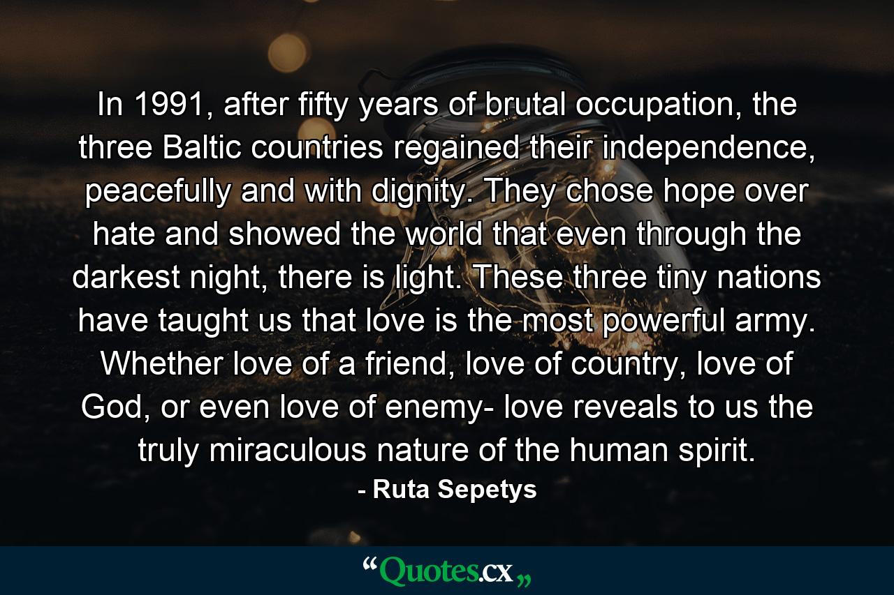 In 1991, after fifty years of brutal occupation, the three Baltic countries regained their independence, peacefully and with dignity. They chose hope over hate and showed the world that even through the darkest night, there is light. These three tiny nations have taught us that love is the most powerful army. Whether love of a friend, love of country, love of God, or even love of enemy- love reveals to us the truly miraculous nature of the human spirit. - Quote by Ruta Sepetys