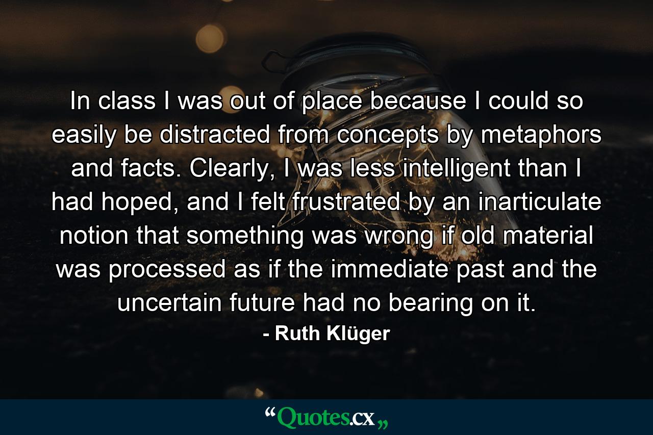 In class I was out of place because I could so easily be distracted from concepts by metaphors and facts. Clearly, I was less intelligent than I had hoped, and I felt frustrated by an inarticulate notion that something was wrong if old material was processed as if the immediate past and the uncertain future had no bearing on it. - Quote by Ruth Klüger