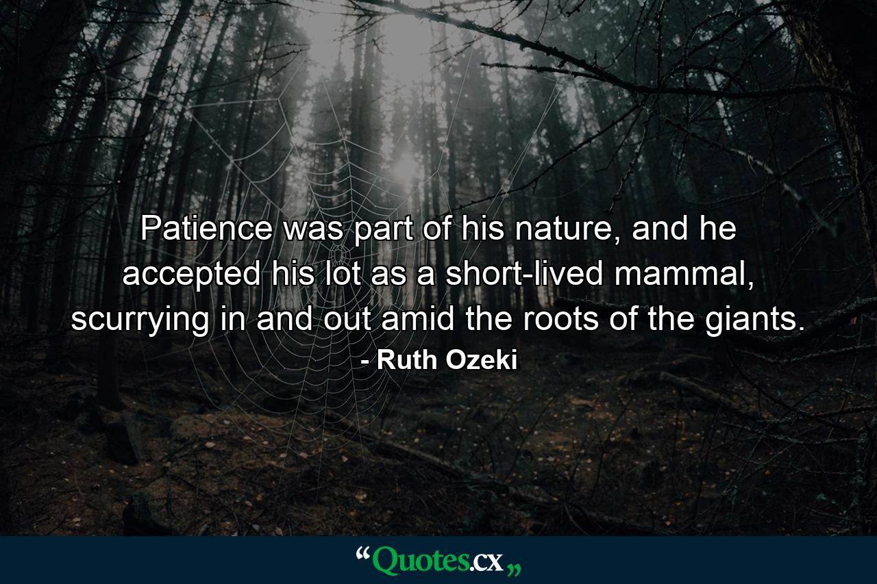 Patience was part of his nature, and he accepted his lot as a short-lived mammal, scurrying in and out amid the roots of the giants. - Quote by Ruth Ozeki