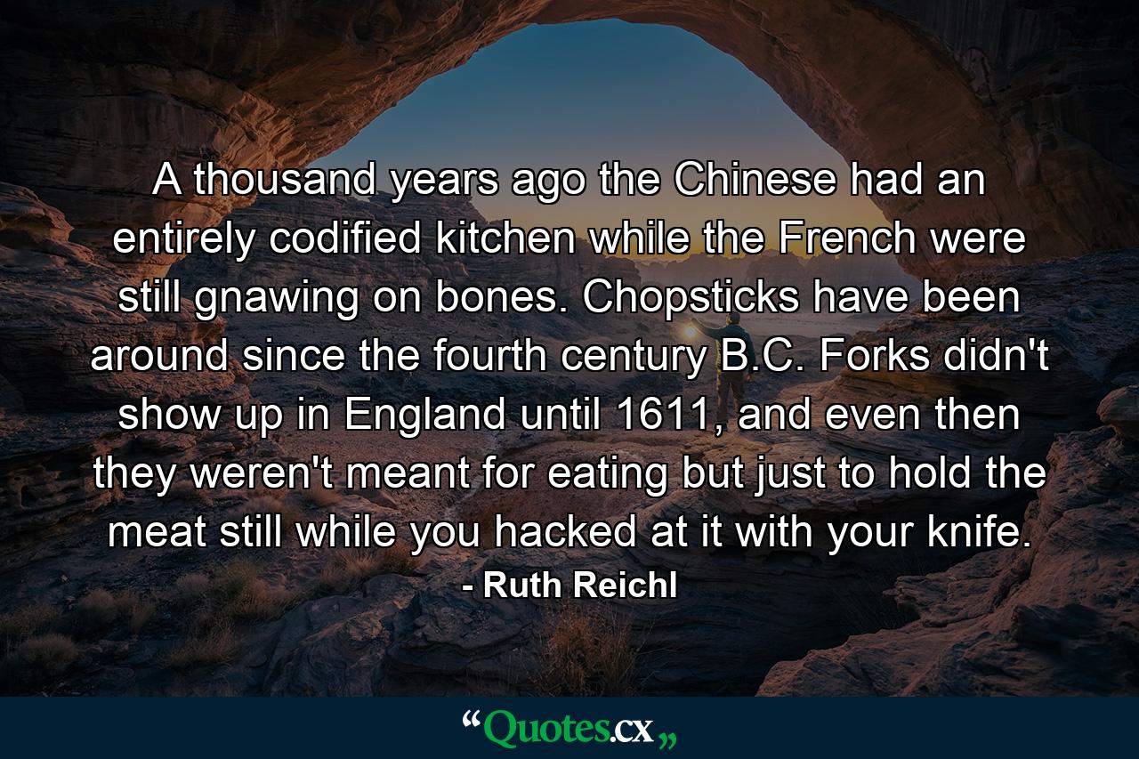 A thousand years ago the Chinese had an entirely codified kitchen while the French were still gnawing on bones. Chopsticks have been around since the fourth century B.C. Forks didn't show up in England until 1611, and even then they weren't meant for eating but just to hold the meat still while you hacked at it with your knife. - Quote by Ruth Reichl