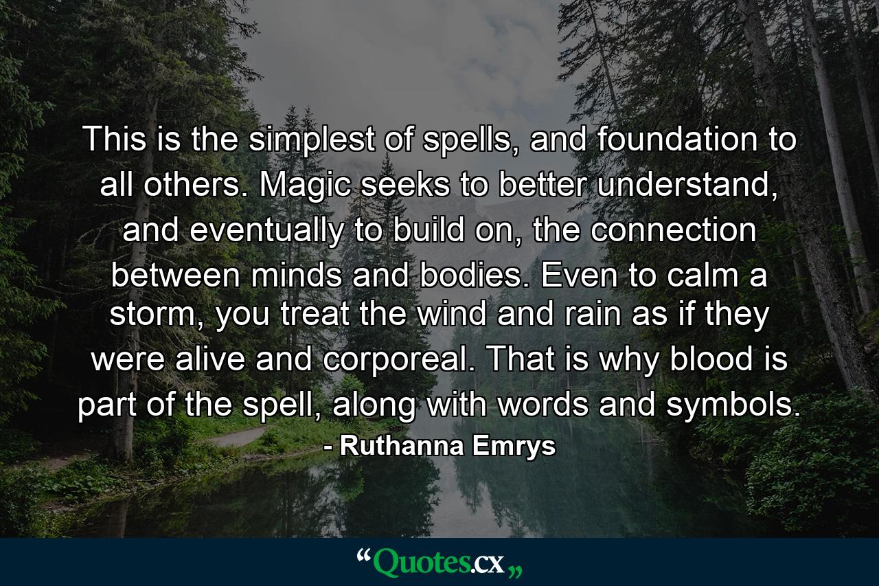 This is the simplest of spells, and foundation to all others. Magic seeks to better understand, and eventually to build on, the connection between minds and bodies. Even to calm a storm, you treat the wind and rain as if they were alive and corporeal. That is why blood is part of the spell, along with words and symbols. - Quote by Ruthanna Emrys