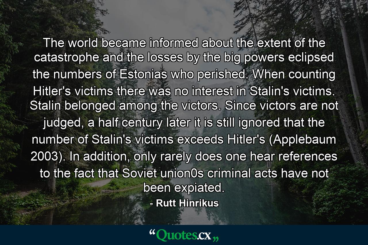 The world became informed about the extent of the catastrophe and the losses by the big powers eclipsed the numbers of Estonias who perished. When counting Hitler's victims there was no interest in Stalin's victims. Stalin belonged among the victors. Since victors are not judged, a half century later it is still ignored that the number of Stalin's victims exceeds Hitler's (Applebaum 2003). In addition, only rarely does one hear references to the fact that Soviet union0s criminal acts have not been expiated. - Quote by Rutt Hinrikus