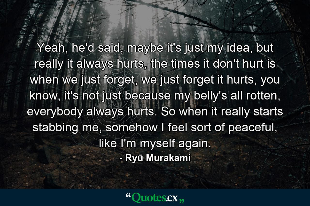 Yeah, he'd said, maybe it's just my idea, but really it always hurts, the times it don't hurt is when we just forget, we just forget it hurts, you know, it's not just because my belly's all rotten, everybody always hurts. So when it really starts stabbing me, somehow I feel sort of peaceful, like I'm myself again. - Quote by Ryū Murakami