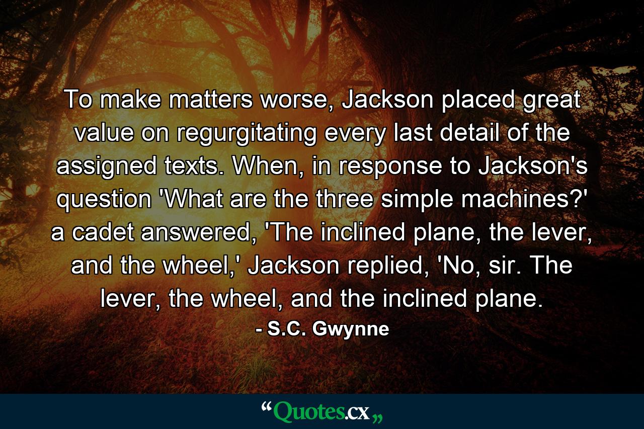 To make matters worse, Jackson placed great value on regurgitating every last detail of the assigned texts. When, in response to Jackson's question 'What are the three simple machines?' a cadet answered, 'The inclined plane, the lever, and the wheel,' Jackson replied, 'No, sir. The lever, the wheel, and the inclined plane. - Quote by S.C. Gwynne