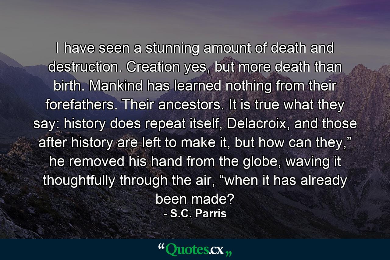 I have seen a stunning amount of death and destruction. Creation yes, but more death than birth. Mankind has learned nothing from their forefathers. Their ancestors. It is true what they say: history does repeat itself, Delacroix, and those after history are left to make it, but how can they,” he removed his hand from the globe, waving it thoughtfully through the air, “when it has already been made? - Quote by S.C. Parris