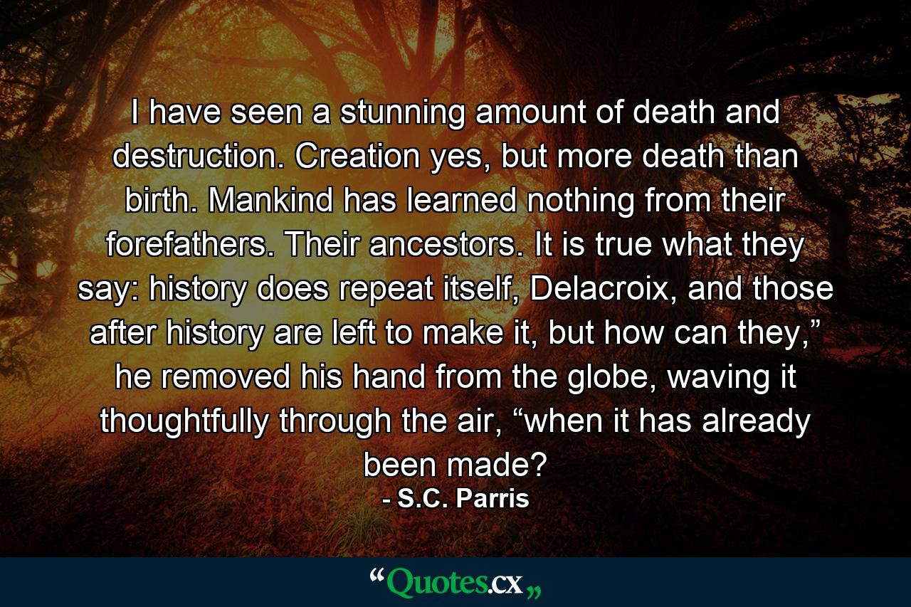 I have seen a stunning amount of death and destruction. Creation yes, but more death than birth. Mankind has learned nothing from their forefathers. Their ancestors. It is true what they say: history does repeat itself, Delacroix, and those after history are left to make it, but how can they,” he removed his hand from the globe, waving it thoughtfully through the air, “when it has already been made? - Quote by S.C. Parris