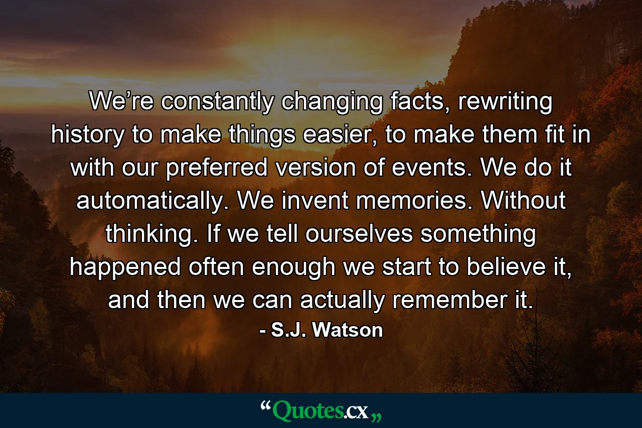 We’re constantly changing facts, rewriting history to make things easier, to make them fit in with our preferred version of events. We do it automatically. We invent memories. Without thinking. If we tell ourselves something happened often enough we start to believe it, and then we can actually remember it. - Quote by S.J. Watson