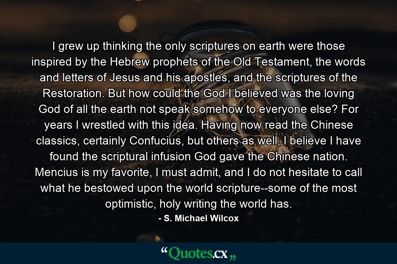 I grew up thinking the only scriptures on earth were those inspired by the Hebrew prophets of the Old Testament, the words and letters of Jesus and his apostles, and the scriptures of the Restoration. But how could the God I believed was the loving God of all the earth not speak somehow to everyone else? For years I wrestled with this idea. Having now read the Chinese classics, certainly Confucius, but others as well, I believe I have found the scriptural infusion God gave the Chinese nation. Mencius is my favorite, I must admit, and I do not hesitate to call what he bestowed upon the world scripture--some of the most optimistic, holy writing the world has. - Quote by S. Michael Wilcox