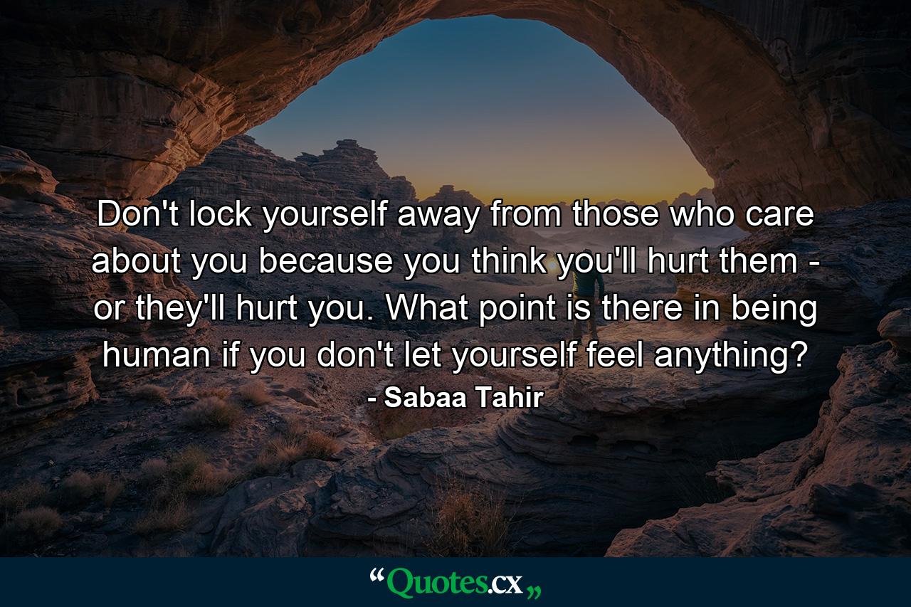 Don't lock yourself away from those who care about you because you think you'll hurt them - or they'll hurt you. What point is there in being human if you don't let yourself feel anything? - Quote by Sabaa Tahir