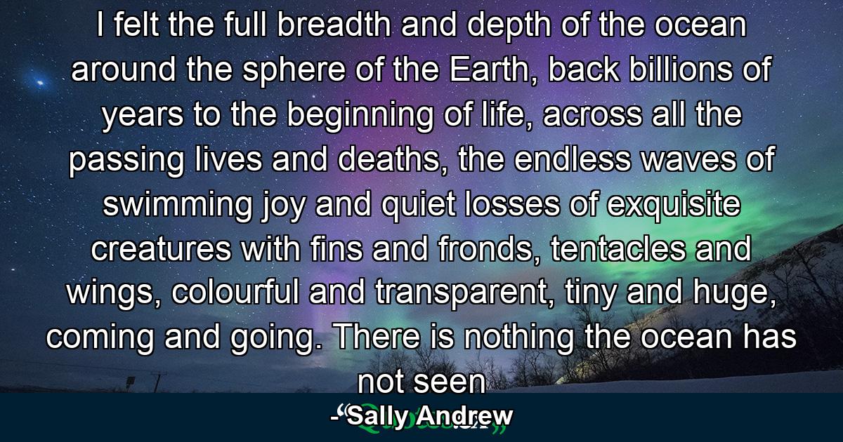 I felt the full breadth and depth of the ocean around the sphere of the Earth, back billions of years to the beginning of life, across all the passing lives and deaths, the endless waves of swimming joy and quiet losses of exquisite creatures with fins and fronds, tentacles and wings, colourful and transparent, tiny and huge, coming and going. There is nothing the ocean has not seen - Quote by Sally Andrew