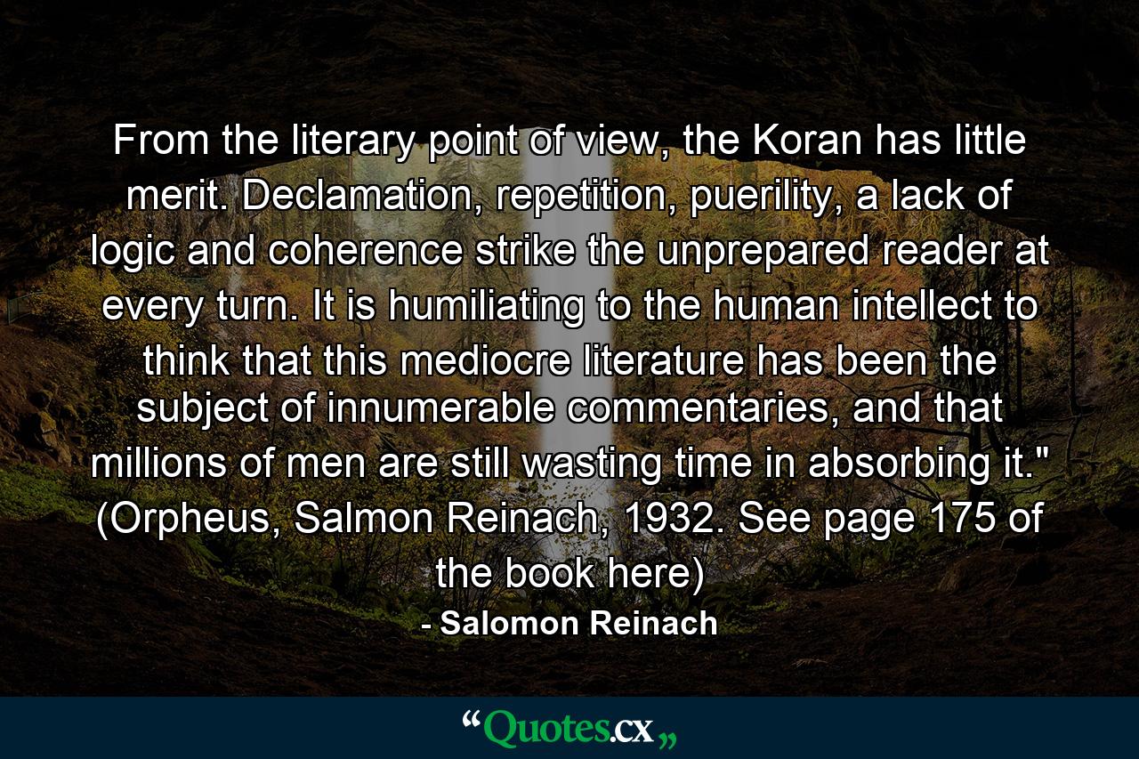 From the literary point of view, the Koran has little merit. Declamation, repetition, puerility, a lack of logic and coherence strike the unprepared reader at every turn. It is humiliating to the human intellect to think that this mediocre literature has been the subject of innumerable commentaries, and that millions of men are still wasting time in absorbing it.