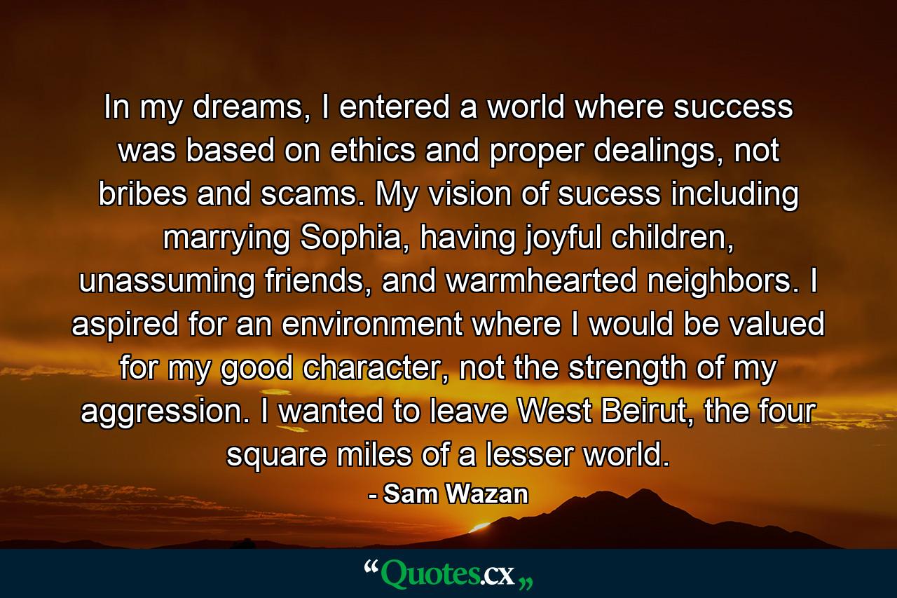 In my dreams, I entered a world where success was based on ethics and proper dealings, not bribes and scams. My vision of sucess including marrying Sophia, having joyful children, unassuming friends, and warmhearted neighbors. I aspired for an environment where I would be valued for my good character, not the strength of my aggression. I wanted to leave West Beirut, the four square miles of a lesser world. - Quote by Sam Wazan