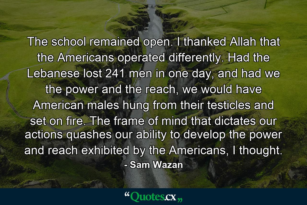 The school remained open. I thanked Allah that the Americans operated differently. Had the Lebanese lost 241 men in one day, and had we the power and the reach, we would have American males hung from their testicles and set on fire. The frame of mind that dictates our actions quashes our ability to develop the power and reach exhibited by the Americans, I thought. - Quote by Sam Wazan