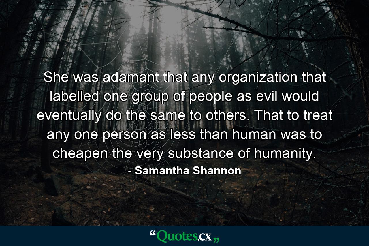 She was adamant that any organization that labelled one group of people as evil would eventually do the same to others. That to treat any one person as less than human was to cheapen the very substance of humanity. - Quote by Samantha Shannon