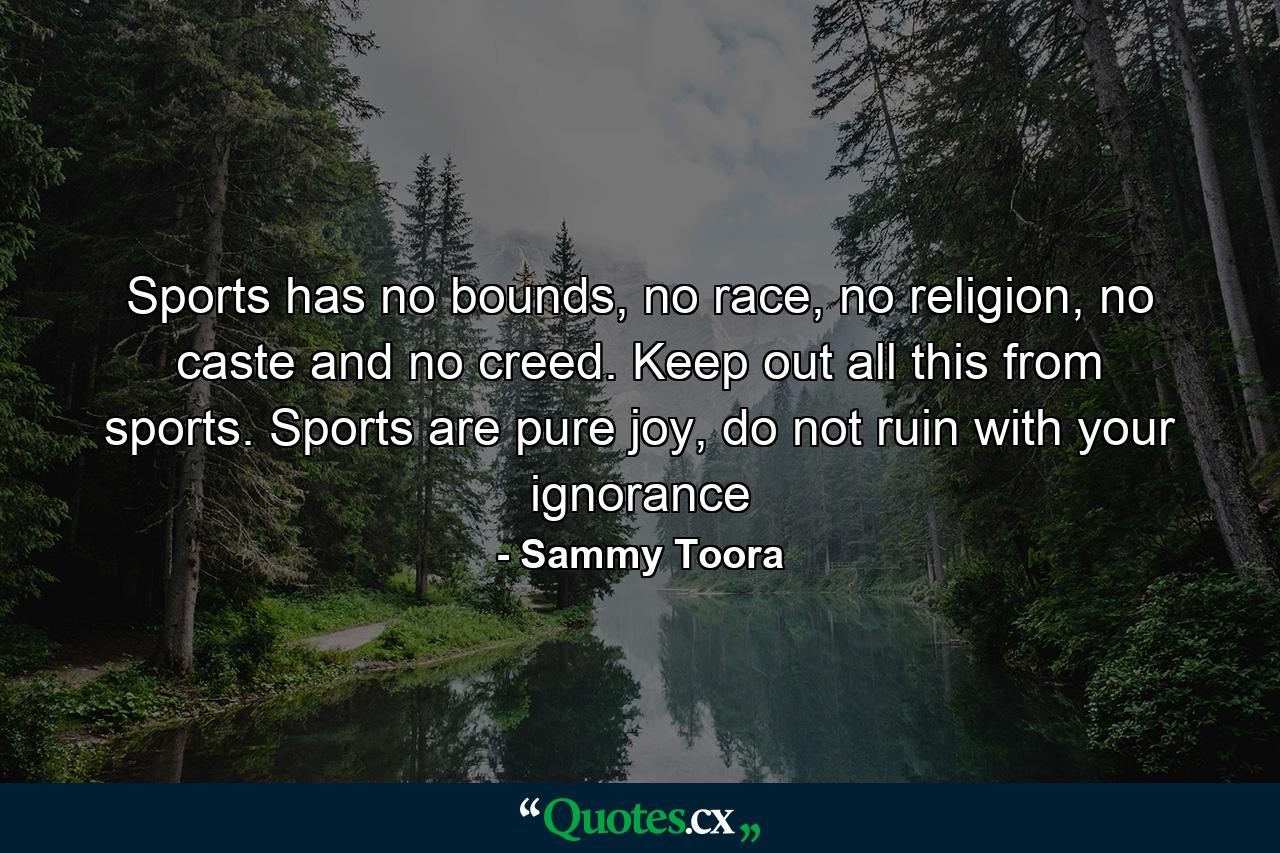 Sports has no bounds, no race, no religion, no caste and no creed. Keep out all this from sports. Sports are pure joy, do not ruin with your ignorance - Quote by Sammy Toora