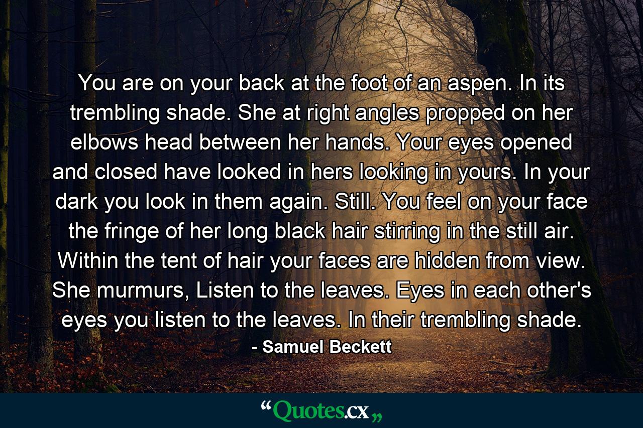 You are on your back at the foot of an aspen. In its trembling shade. She at right angles propped on her elbows head between her hands. Your eyes opened and closed have looked in hers looking in yours. In your dark you look in them again. Still. You feel on your face the fringe of her long black hair stirring in the still air. Within the tent of hair your faces are hidden from view. She murmurs, Listen to the leaves. Eyes in each other's eyes you listen to the leaves. In their trembling shade. - Quote by Samuel Beckett