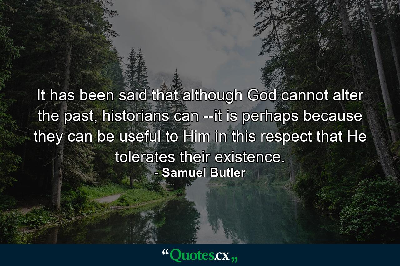 It has been said that although God cannot alter the past, historians can --it is perhaps because they can be useful to Him in this respect that He tolerates their existence. - Quote by Samuel Butler