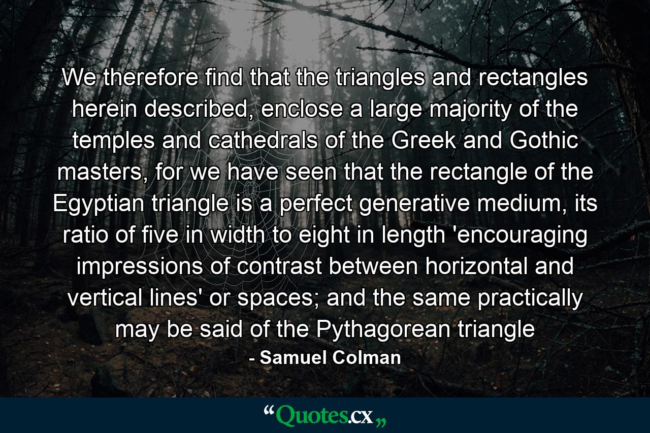 We therefore find that the triangles and rectangles herein described, enclose a large majority of the temples and cathedrals of the Greek and Gothic masters, for we have seen that the rectangle of the Egyptian triangle is a perfect generative medium, its ratio of five in width to eight in length 'encouraging impressions of contrast between horizontal and vertical lines' or spaces; and the same practically may be said of the Pythagorean triangle - Quote by Samuel Colman