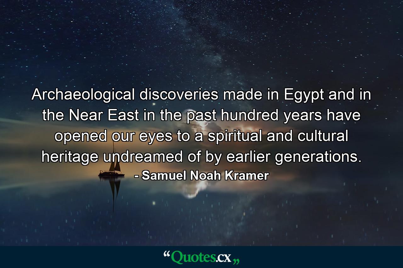 Archaeological discoveries made in Egypt and in the Near East in the past hundred years have opened our eyes to a spiritual and cultural heritage undreamed of by earlier generations. - Quote by Samuel Noah Kramer