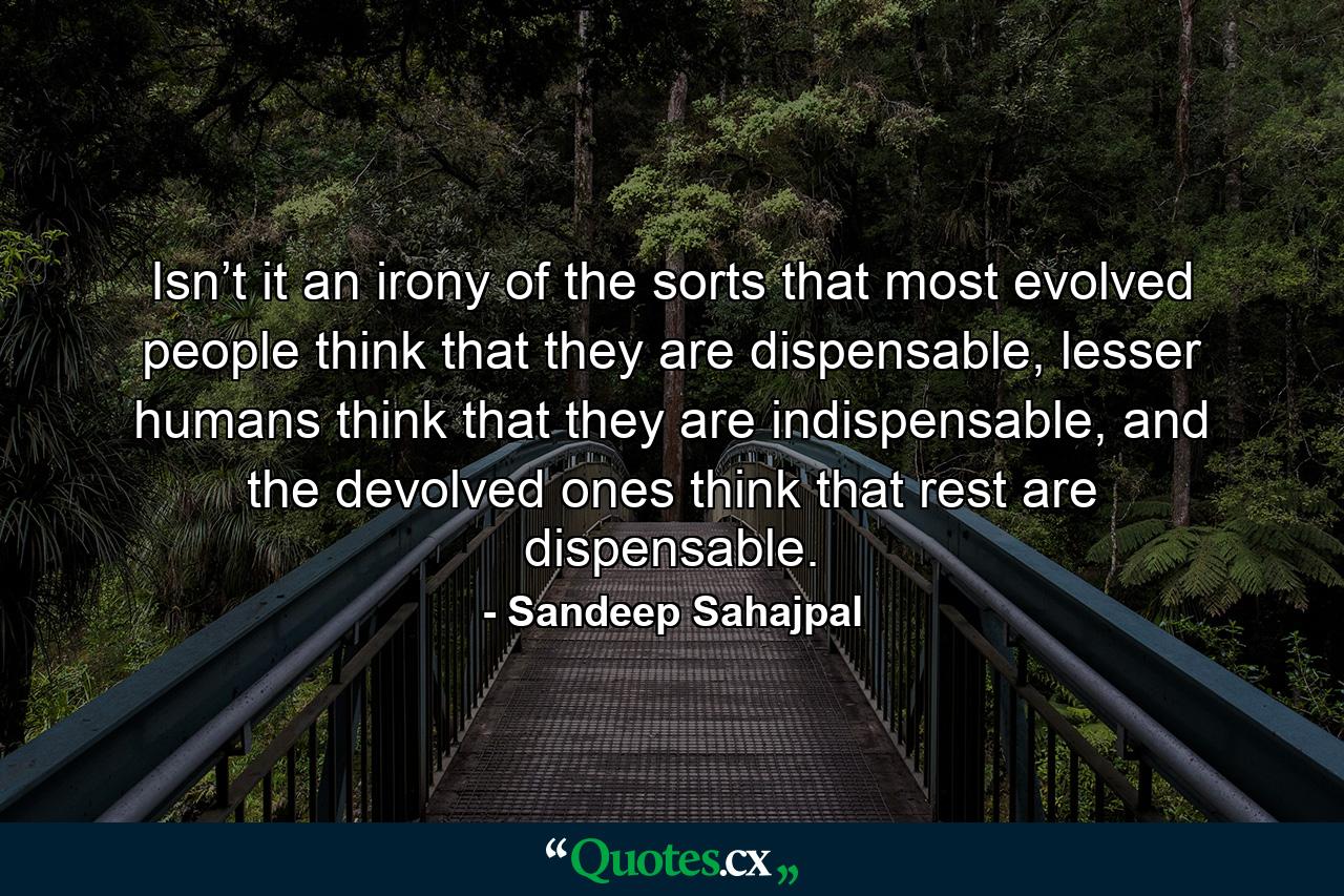 Isn’t it an irony of the sorts that most evolved people think that they are dispensable, lesser humans think that they are indispensable, and the devolved ones think that rest are dispensable. - Quote by Sandeep Sahajpal