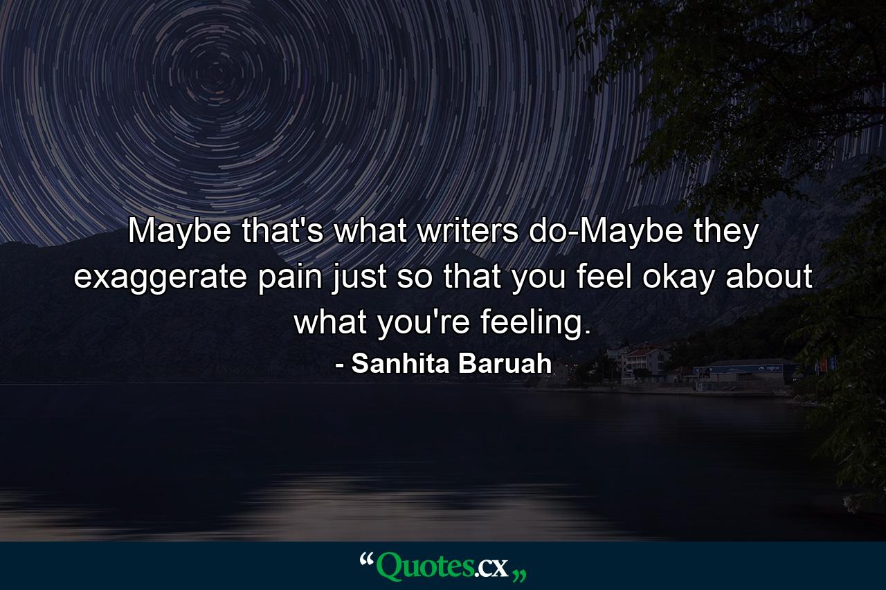 Maybe that's what writers do-Maybe they exaggerate pain just so that you feel okay about what you're feeling. - Quote by Sanhita Baruah