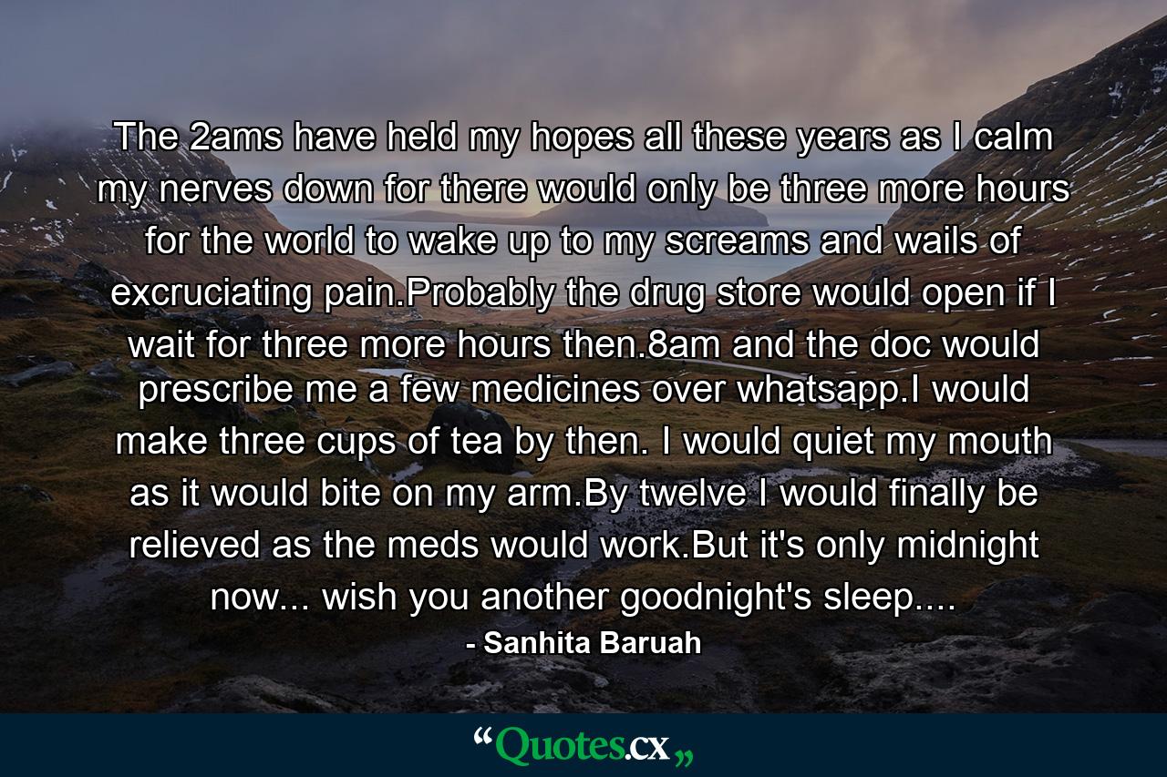 The 2ams have held my hopes all these years as I calm my nerves down for there would only be three more hours for the world to wake up to my screams and wails of excruciating pain.Probably the drug store would open if I wait for three more hours then.8am and the doc would prescribe me a few medicines over whatsapp.I would make three cups of tea by then. I would quiet my mouth as it would bite on my arm.By twelve I would finally be relieved as the meds would work.But it's only midnight now... wish you another goodnight's sleep.... - Quote by Sanhita Baruah