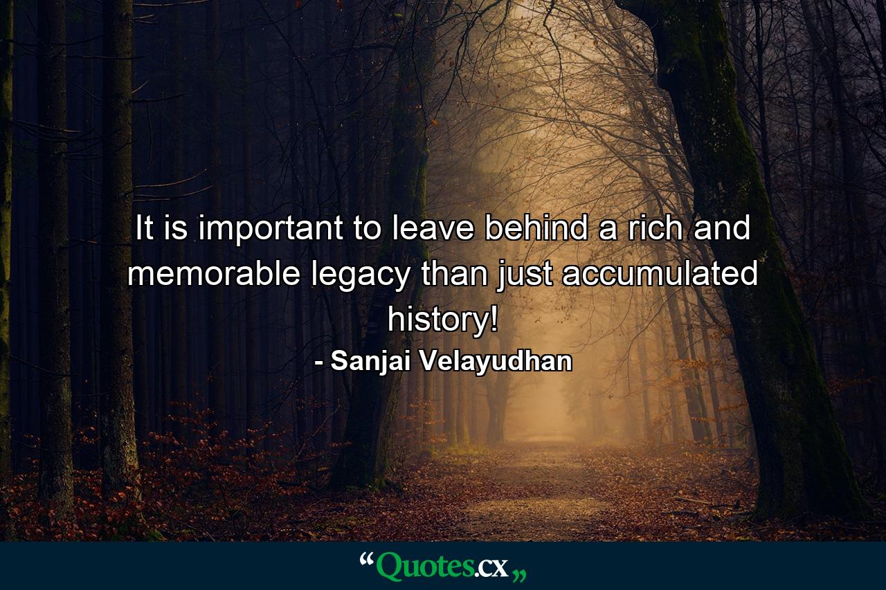 It is important to leave behind a rich and memorable legacy than just accumulated history! - Quote by Sanjai Velayudhan