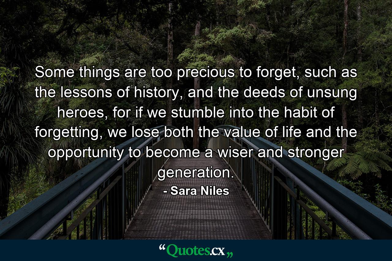 Some things are too precious to forget, such as the lessons of history, and the deeds of unsung heroes, for if we stumble into the habit of forgetting, we lose both the value of life and the opportunity to become a wiser and stronger generation. - Quote by Sara Niles