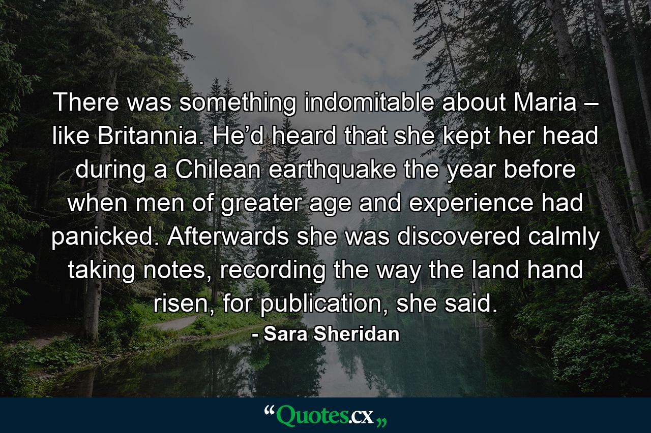 There was something indomitable about Maria – like Britannia. He’d heard that she kept her head during a Chilean earthquake the year before when men of greater age and experience had panicked. Afterwards she was discovered calmly taking notes, recording the way the land hand risen, for publication, she said. - Quote by Sara Sheridan