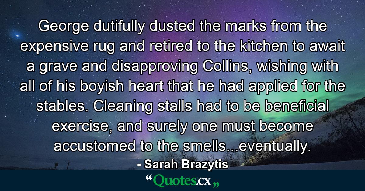 George dutifully dusted the marks from the expensive rug and retired to the kitchen to await a grave and disapproving Collins, wishing with all of his boyish heart that he had applied for the stables. Cleaning stalls had to be beneficial exercise, and surely one must become accustomed to the smells...eventually. - Quote by Sarah Brazytis