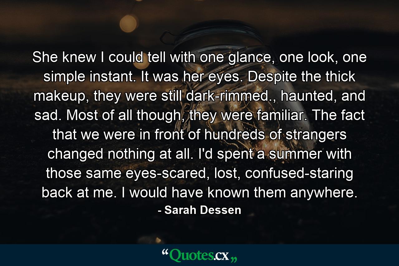 She knew I could tell with one glance, one look, one simple instant. It was her eyes. Despite the thick makeup, they were still dark-rimmed., haunted, and sad. Most of all though, they were familiar. The fact that we were in front of hundreds of strangers changed nothing at all. I'd spent a summer with those same eyes-scared, lost, confused-staring back at me. I would have known them anywhere. - Quote by Sarah Dessen