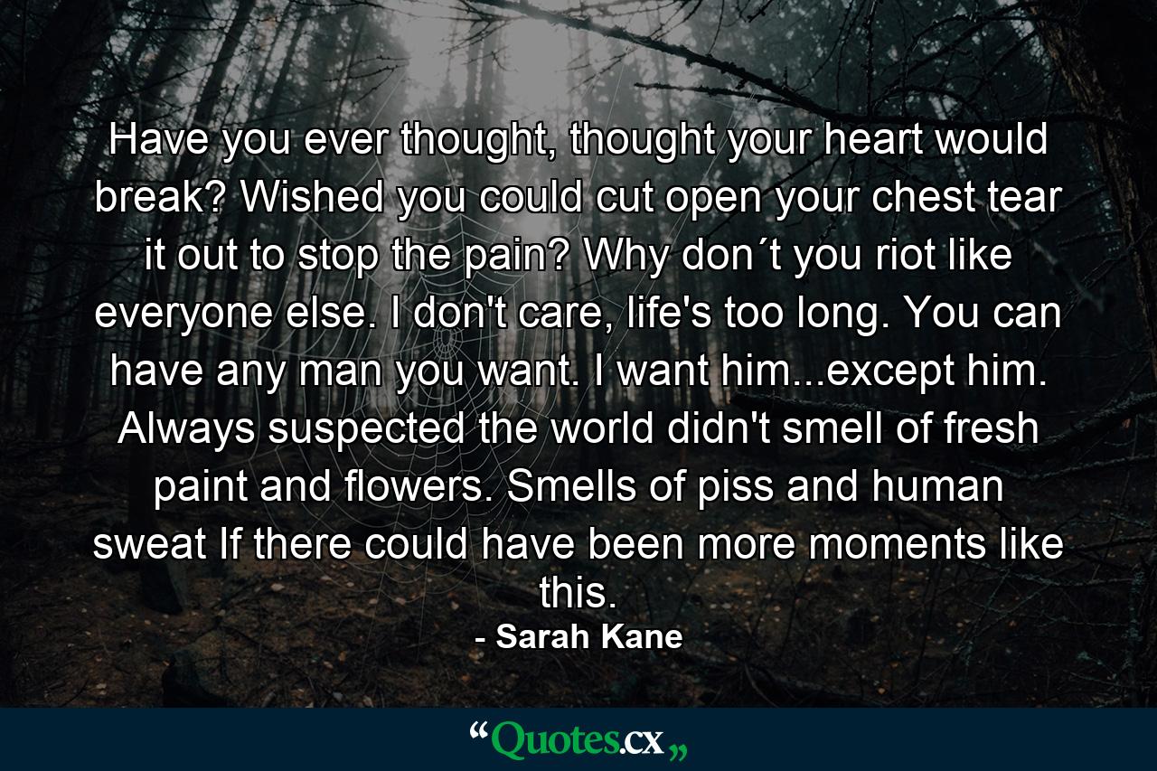 Have you ever thought, thought your heart would break? Wished you could cut open your chest tear it out to stop the pain? Why don´t you riot like everyone else. I don't care, life's too long. You can have any man you want. I want him...except him. Always suspected the world didn't smell of fresh paint and flowers. Smells of piss and human sweat If there could have been more moments like this. - Quote by Sarah Kane