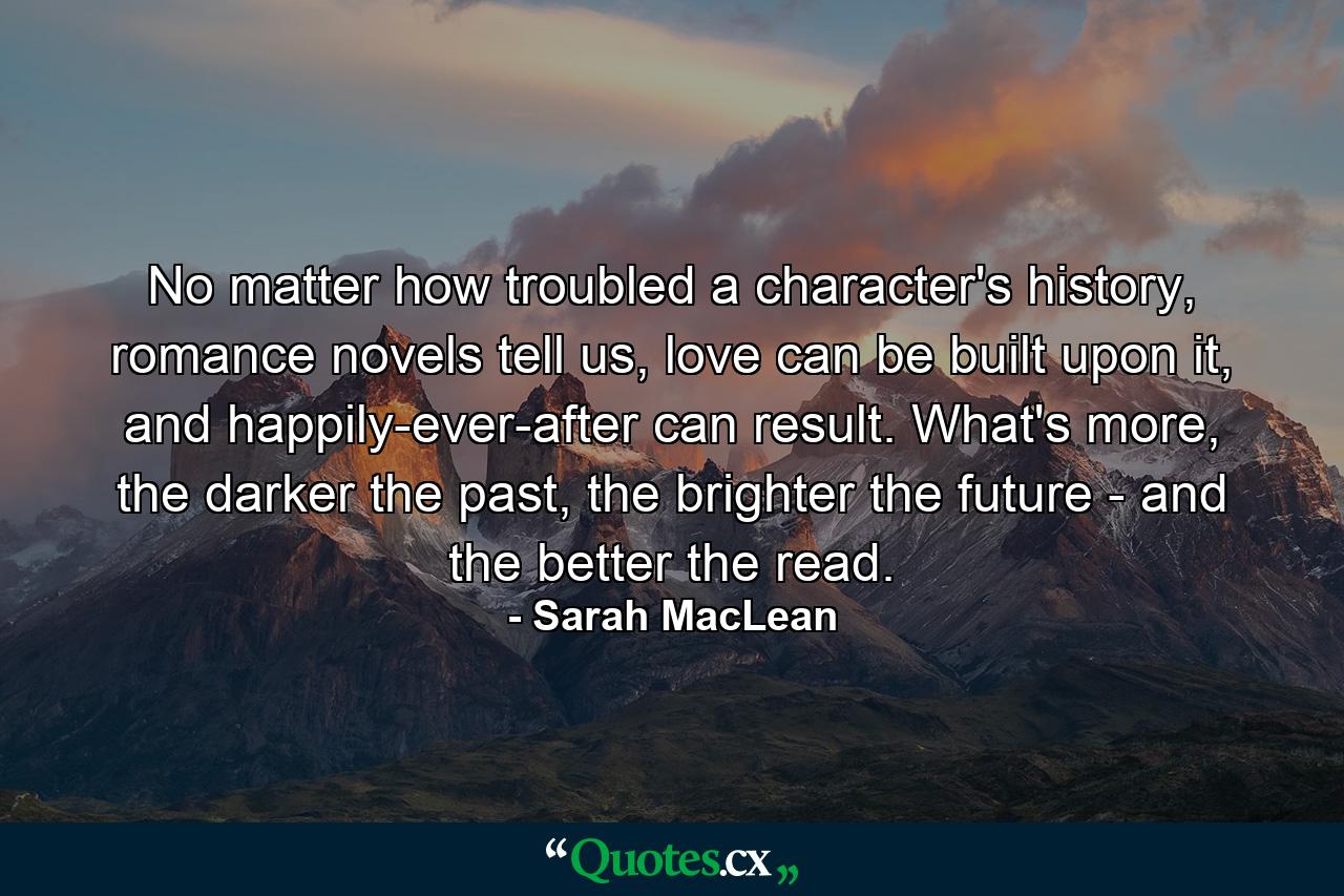 No matter how troubled a character's history, romance novels tell us, love can be built upon it, and happily-ever-after can result. What's more, the darker the past, the brighter the future - and the better the read. - Quote by Sarah MacLean