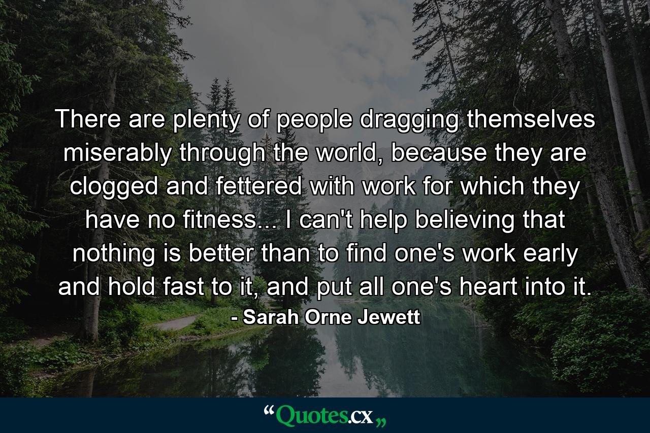 There are plenty of people dragging themselves miserably through the world, because they are clogged and fettered with work for which they have no fitness... I can't help believing that nothing is better than to find one's work early and hold fast to it, and put all one's heart into it. - Quote by Sarah Orne Jewett