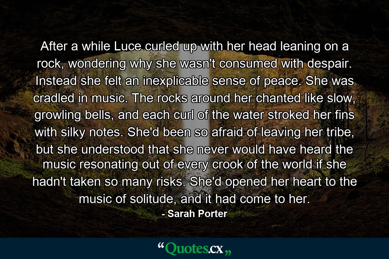 After a while Luce curled up with her head leaning on a rock, wondering why she wasn't consumed with despair. Instead she felt an inexplicable sense of peace. She was cradled in music. The rocks around her chanted like slow, growling bells, and each curl of the water stroked her fins with silky notes. She'd been so afraid of leaving her tribe, but she understood that she never would have heard the music resonating out of every crook of the world if she hadn't taken so many risks. She'd opened her heart to the music of solitude, and it had come to her. - Quote by Sarah Porter