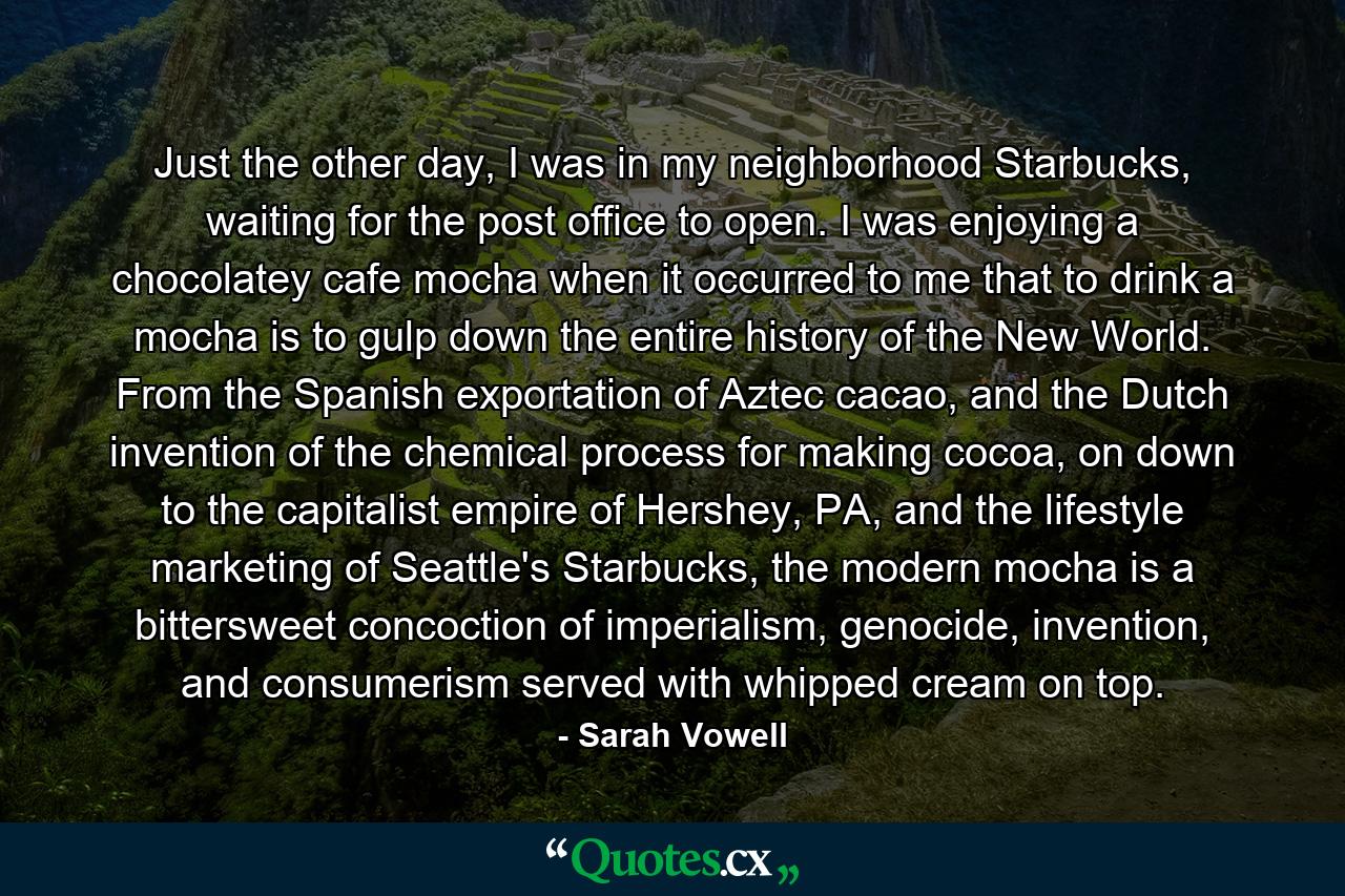 Just the other day, I was in my neighborhood Starbucks, waiting for the post office to open. I was enjoying a chocolatey cafe mocha when it occurred to me that to drink a mocha is to gulp down the entire history of the New World. From the Spanish exportation of Aztec cacao, and the Dutch invention of the chemical process for making cocoa, on down to the capitalist empire of Hershey, PA, and the lifestyle marketing of Seattle's Starbucks, the modern mocha is a bittersweet concoction of imperialism, genocide, invention, and consumerism served with whipped cream on top. - Quote by Sarah Vowell