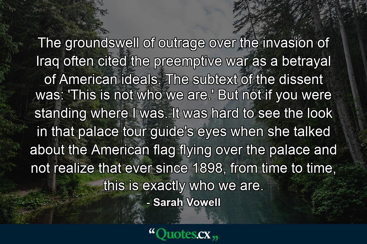 The groundswell of outrage over the invasion of Iraq often cited the preemptive war as a betrayal of American ideals. The subtext of the dissent was: 'This is not who we are.' But not if you were standing where I was. It was hard to see the look in that palace tour guide's eyes when she talked about the American flag flying over the palace and not realize that ever since 1898, from time to time, this is exactly who we are. - Quote by Sarah Vowell