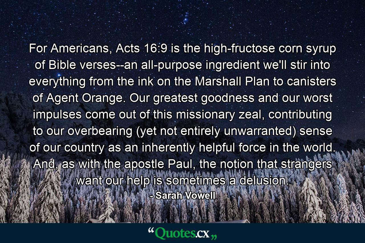 For Americans, Acts 16:9 is the high-fructose corn syrup of Bible verses--an all-purpose ingredient we'll stir into everything from the ink on the Marshall Plan to canisters of Agent Orange. Our greatest goodness and our worst impulses come out of this missionary zeal, contributing to our overbearing (yet not entirely unwarranted) sense of our country as an inherently helpful force in the world. And, as with the apostle Paul, the notion that strangers want our help is sometimes a delusion. - Quote by Sarah Vowell