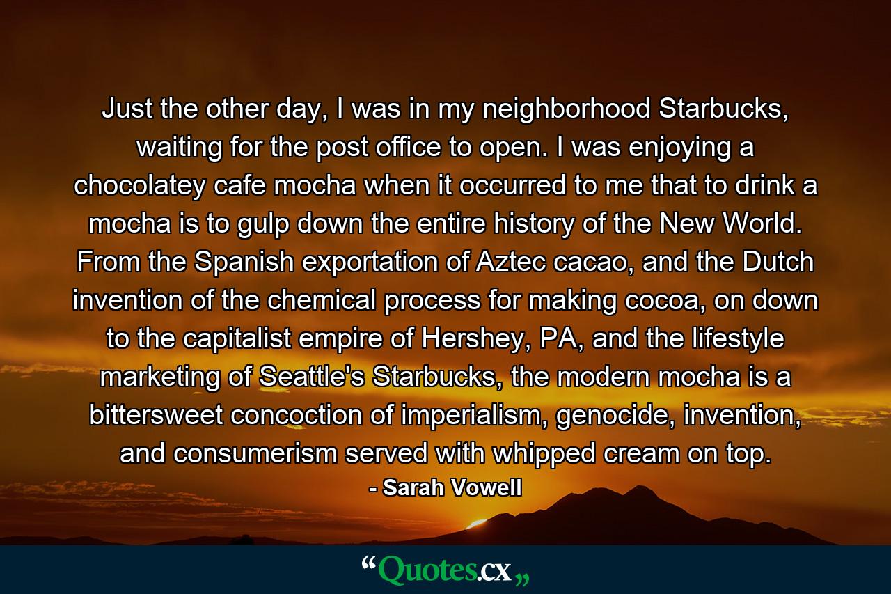 Just the other day, I was in my neighborhood Starbucks, waiting for the post office to open. I was enjoying a chocolatey cafe mocha when it occurred to me that to drink a mocha is to gulp down the entire history of the New World. From the Spanish exportation of Aztec cacao, and the Dutch invention of the chemical process for making cocoa, on down to the capitalist empire of Hershey, PA, and the lifestyle marketing of Seattle's Starbucks, the modern mocha is a bittersweet concoction of imperialism, genocide, invention, and consumerism served with whipped cream on top. - Quote by Sarah Vowell