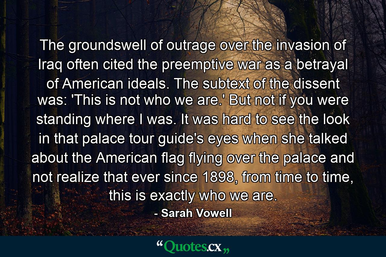 The groundswell of outrage over the invasion of Iraq often cited the preemptive war as a betrayal of American ideals. The subtext of the dissent was: 'This is not who we are.' But not if you were standing where I was. It was hard to see the look in that palace tour guide's eyes when she talked about the American flag flying over the palace and not realize that ever since 1898, from time to time, this is exactly who we are. - Quote by Sarah Vowell