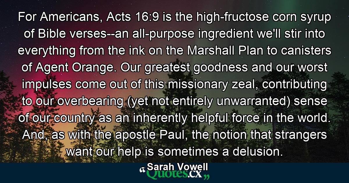 For Americans, Acts 16:9 is the high-fructose corn syrup of Bible verses--an all-purpose ingredient we'll stir into everything from the ink on the Marshall Plan to canisters of Agent Orange. Our greatest goodness and our worst impulses come out of this missionary zeal, contributing to our overbearing (yet not entirely unwarranted) sense of our country as an inherently helpful force in the world. And, as with the apostle Paul, the notion that strangers want our help is sometimes a delusion. - Quote by Sarah Vowell