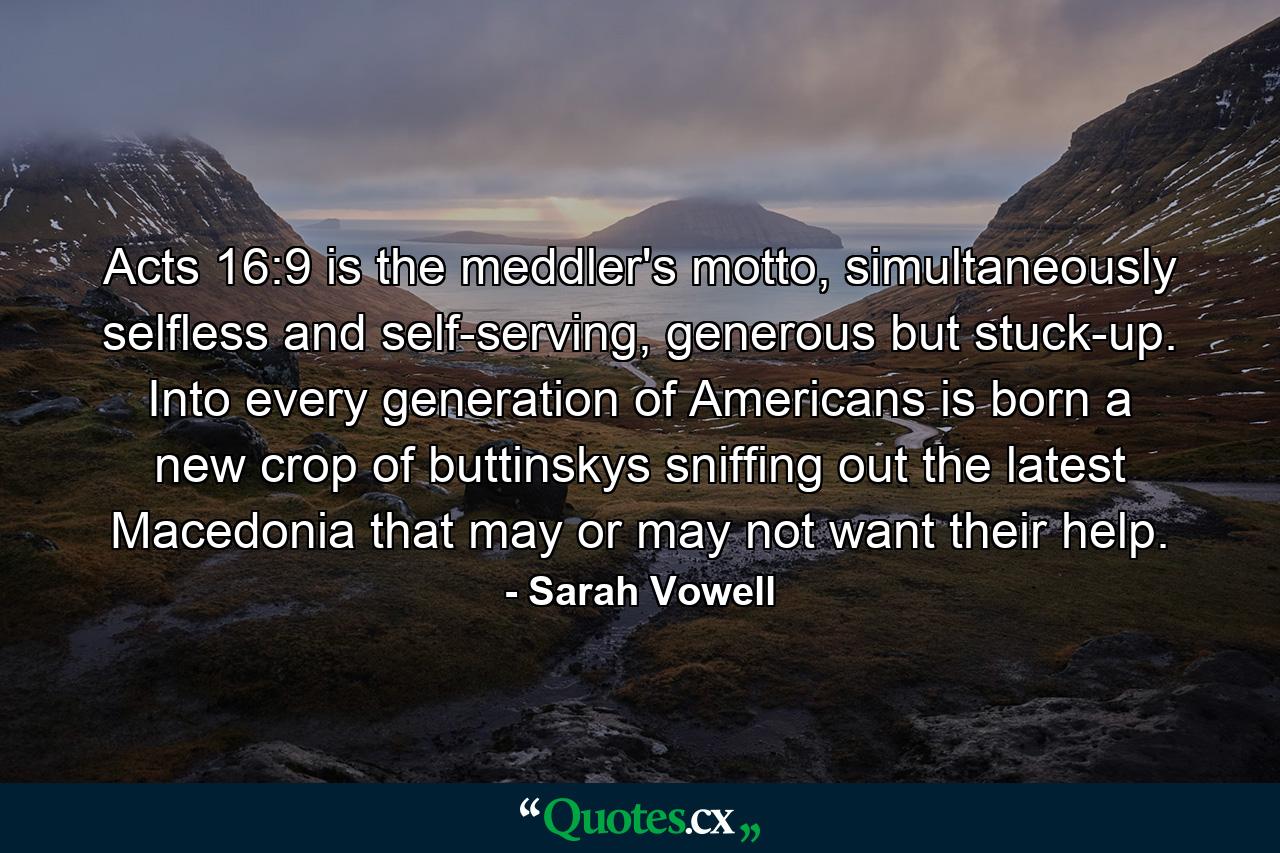 Acts 16:9 is the meddler's motto, simultaneously selfless and self-serving, generous but stuck-up. Into every generation of Americans is born a new crop of buttinskys sniffing out the latest Macedonia that may or may not want their help. - Quote by Sarah Vowell