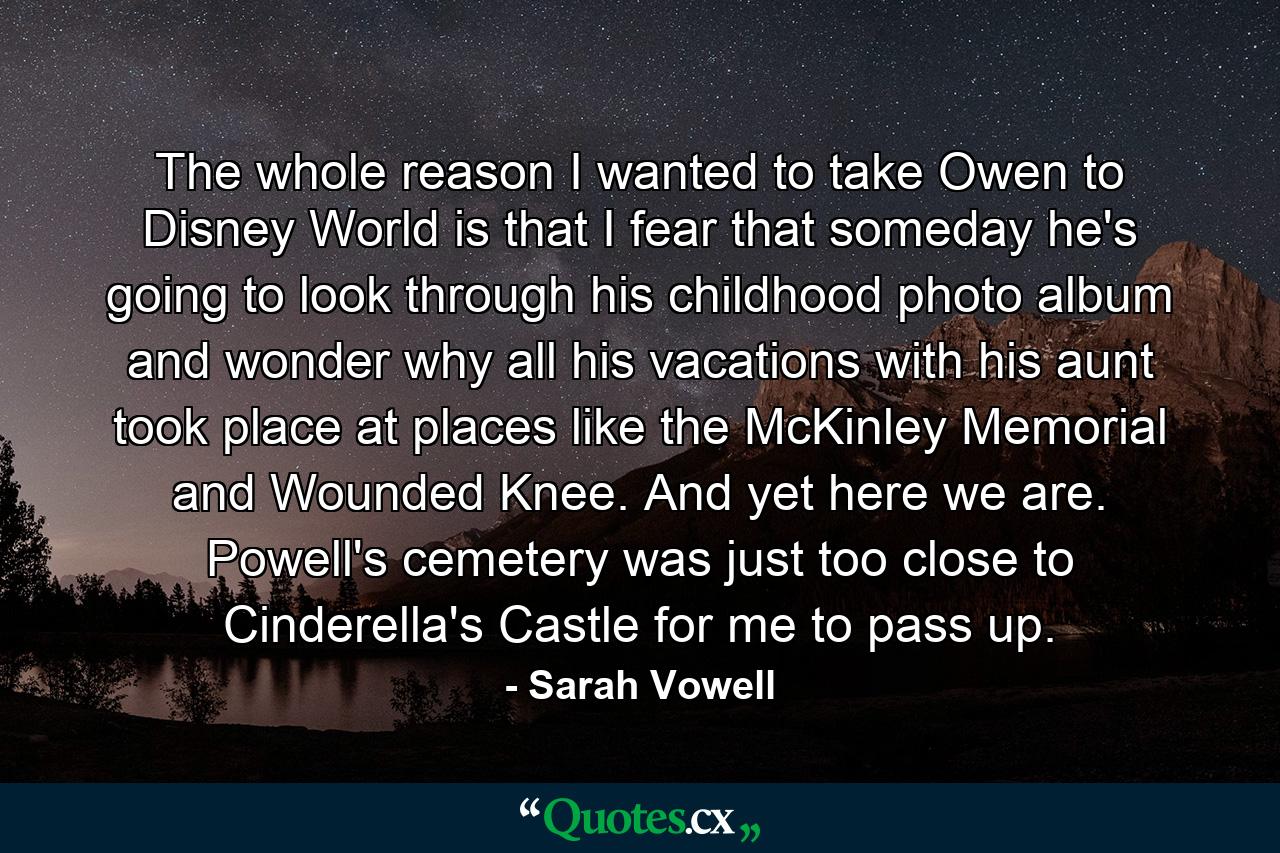 The whole reason I wanted to take Owen to Disney World is that I fear that someday he's going to look through his childhood photo album and wonder why all his vacations with his aunt took place at places like the McKinley Memorial and Wounded Knee. And yet here we are. Powell's cemetery was just too close to Cinderella's Castle for me to pass up. - Quote by Sarah Vowell