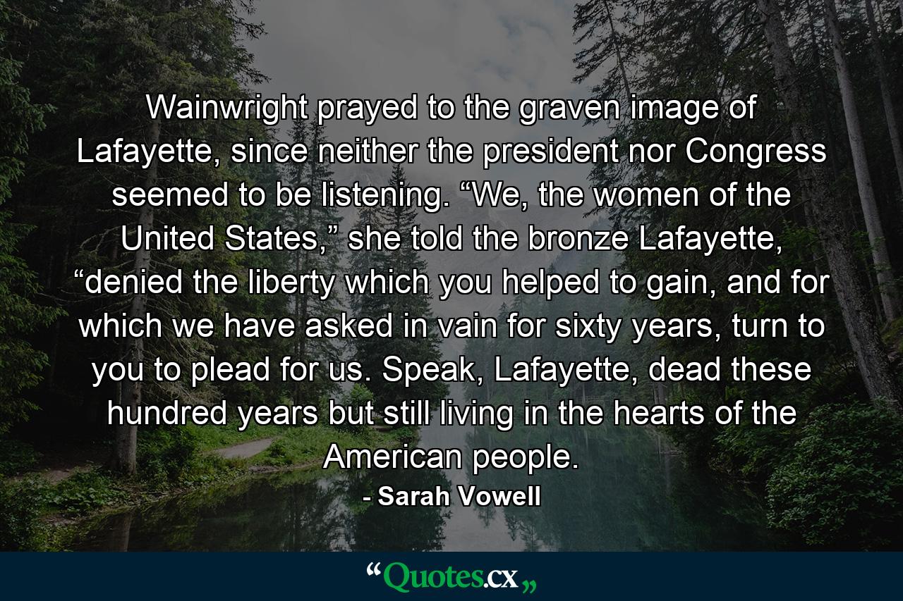 Wainwright prayed to the graven image of Lafayette, since neither the president nor Congress seemed to be listening. “We, the women of the United States,” she told the bronze Lafayette, “denied the liberty which you helped to gain, and for which we have asked in vain for sixty years, turn to you to plead for us. Speak, Lafayette, dead these hundred years but still living in the hearts of the American people. - Quote by Sarah Vowell