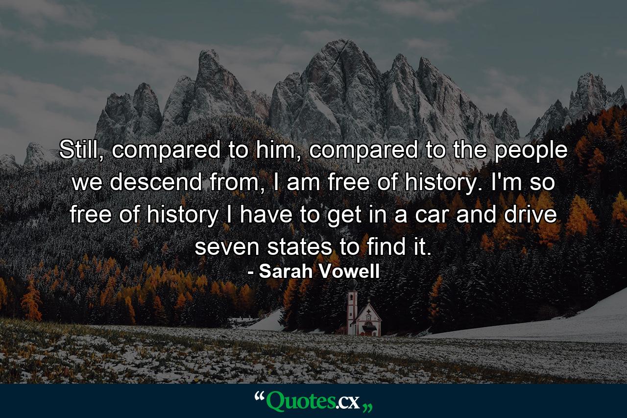 Still, compared to him, compared to the people we descend from, I am free of history. I'm so free of history I have to get in a car and drive seven states to find it. - Quote by Sarah Vowell