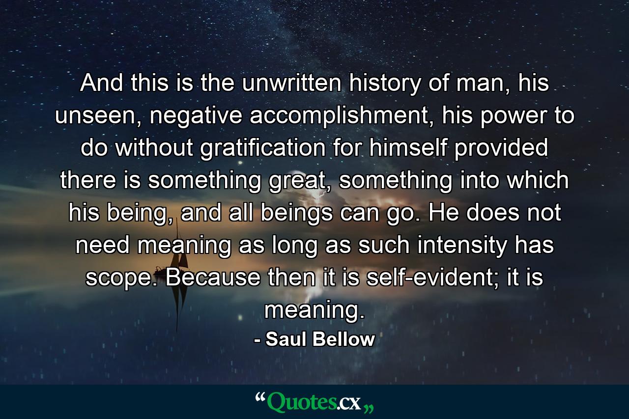 And this is the unwritten history of man, his unseen, negative accomplishment, his power to do without gratification for himself provided there is something great, something into which his being, and all beings can go. He does not need meaning as long as such intensity has scope. Because then it is self-evident; it is meaning. - Quote by Saul Bellow